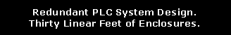 Text Box: Redundant PLC System Design.Thirty Linear Feet of Enclosures.